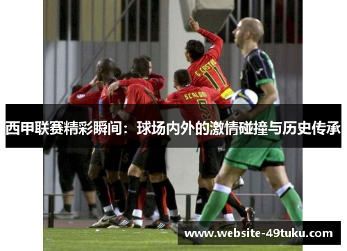 西甲联赛精彩瞬间：球场内外的激情碰撞与历史传承